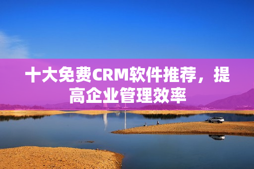 十大免费CRM软件推荐，提高企业管理效率