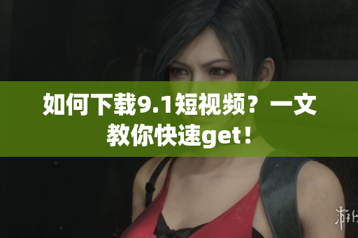 如何下载9.1短视频？一文教你快速get！