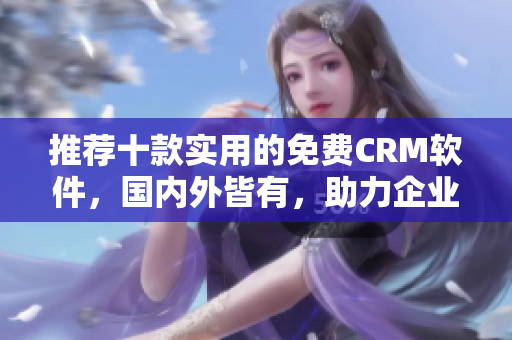 推荐十款实用的免费CRM软件，国内外皆有，助力企业客户管理！