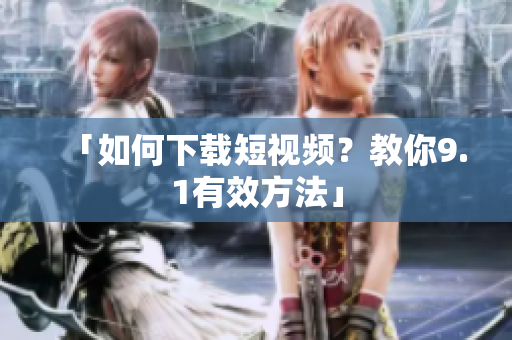 「如何下载短视频？教你9.1有效方法」
