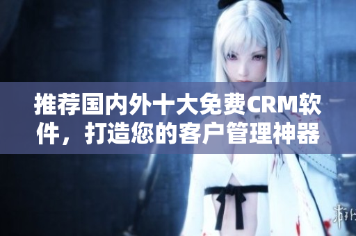 推荐国内外十大免费CRM软件，打造您的客户管理神器