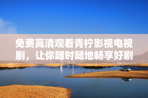 免费高清观看青柠影视电视剧，让你随时随地畅享好剧！