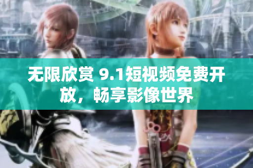 无限欣赏 9.1短视频免费开放，畅享影像世界