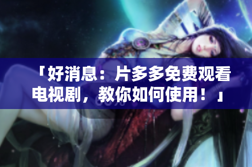 「好消息：片多多免费观看电视剧，教你如何使用！」