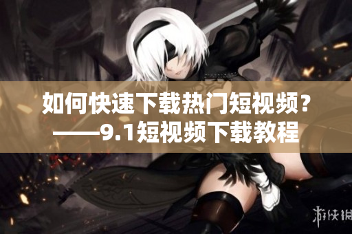 如何快速下载热门短视频？——9.1短视频下载教程