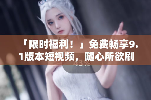 「限时福利！」免费畅享9.1版本短视频，随心所欲刷爆你的小屏幕！