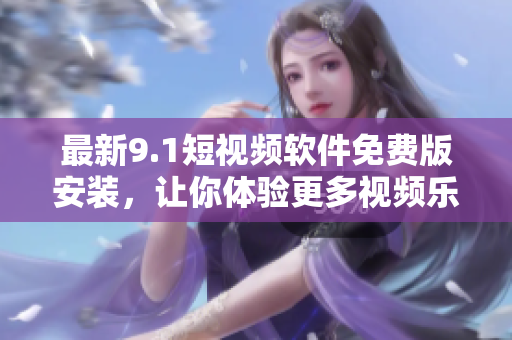 最新9.1短视频软件免费版安装，让你体验更多视频乐趣