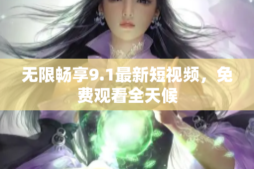 无限畅享9.1最新短视频，免费观看全天候