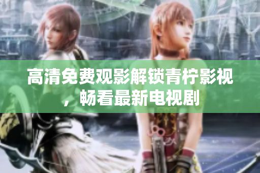 高清免费观影解锁青柠影视，畅看最新电视剧