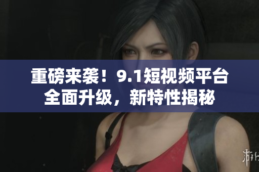 重磅来袭！9.1短视频平台全面升级，新特性揭秘