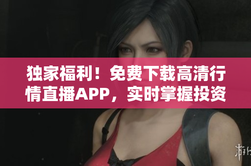 独家福利！免费下载高清行情直播APP，实时掌握投资风云！