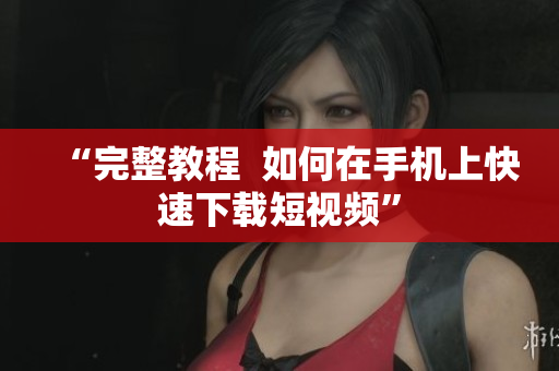 “完整教程  如何在手机上快速下载短视频”