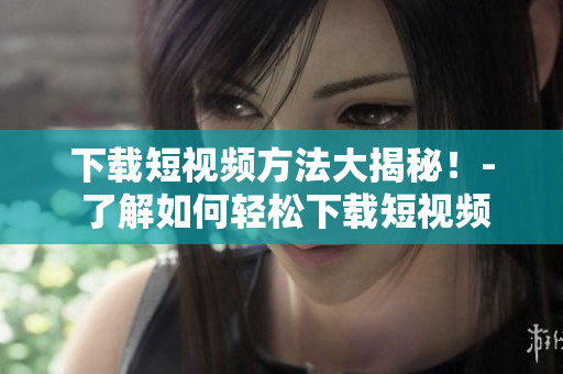 下载短视频方法大揭秘！- 了解如何轻松下载短视频