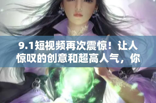 9.1短视频再次震惊！让人惊叹的创意和超高人气，你想知道吗？