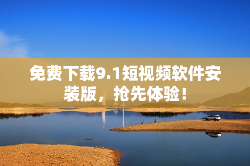 免费下载9.1短视频软件安装版，抢先体验！