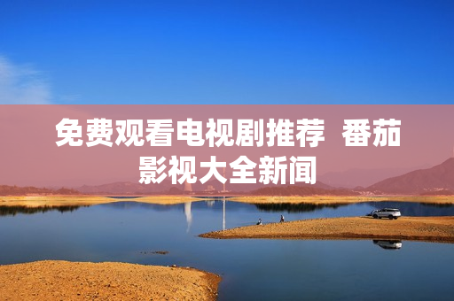 免费观看电视剧推荐  番茄影视大全新闻