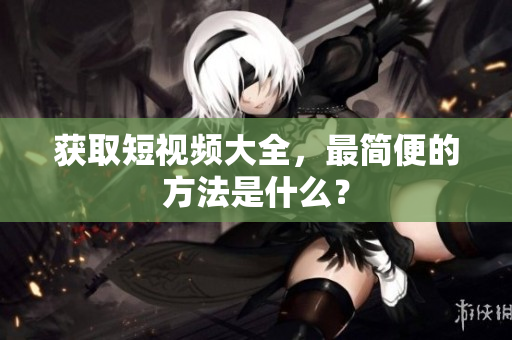 获取短视频大全，最简便的方法是什么？