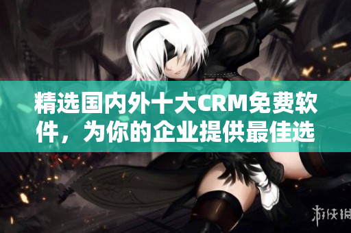 精选国内外十大CRM免费软件，为你的企业提供最佳选择