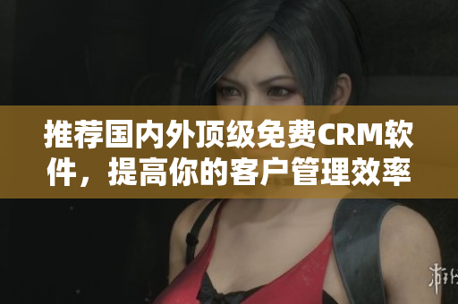 推荐国内外顶级免费CRM软件，提高你的客户管理效率