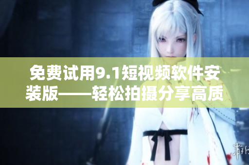 免费试用9.1短视频软件安装版——轻松拍摄分享高质量短视频