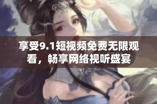 享受9.1短视频免费无限观看，畅享网络视听盛宴
