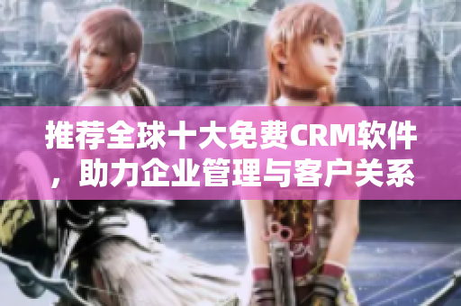推荐全球十大免费CRM软件，助力企业管理与客户关系