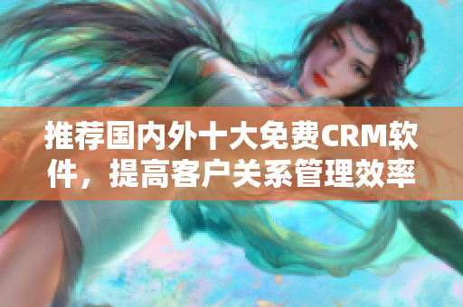 推荐国内外十大免费CRM软件，提高客户关系管理效率