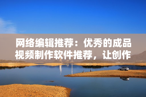 网络编辑推荐：优秀的成品视频制作软件推荐，让创作更加轻松！