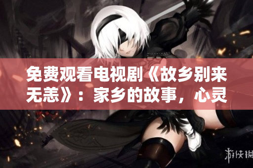 免费观看电视剧《故乡别来无恙》：家乡的故事，心灵的触动
