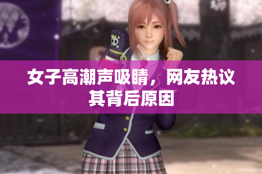 女子高潮声吸睛，网友热议其背后原因