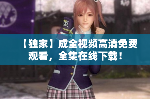 【独家】成全视频高清免费观看，全集在线下载！