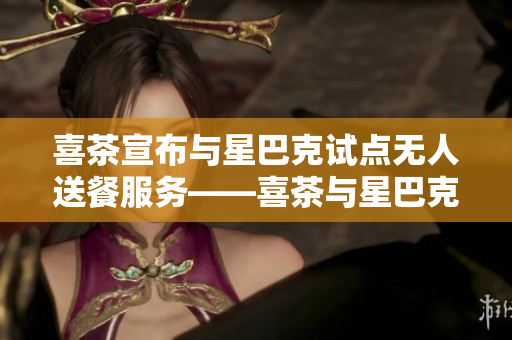 喜茶宣布与星巴克试点无人送餐服务——喜茶与星巴克联手试行无人送餐