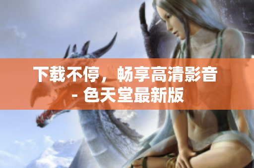 下载不停，畅享高清影音 - 色天堂最新版