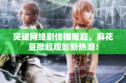 突破网络剧传播难题，麻花豆掀起观影新热潮！