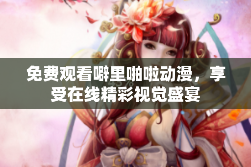 免费观看噼里啪啦动漫，享受在线精彩视觉盛宴