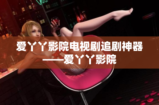 爱丫丫影院电视剧追剧神器——爱丫丫影院