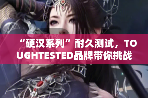 “硬汉系列”耐久测试，TOUGHTESTED品牌带你挑战极限！