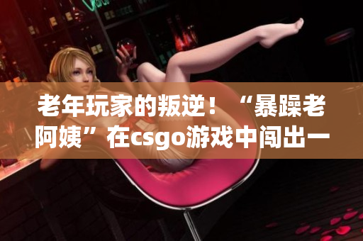 老年玩家的叛逆！“暴躁老阿姨”在csgo游戏中闯出一片天地