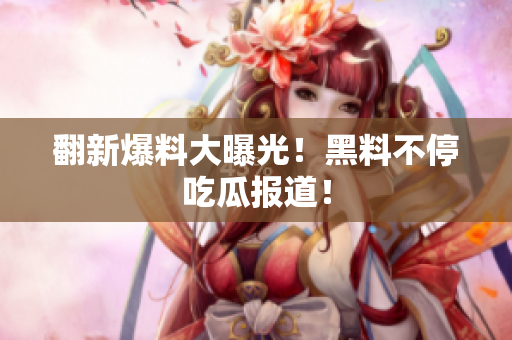 翻新爆料大曝光！黑料不停吃瓜报道！