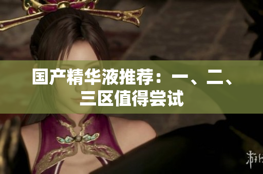 国产精华液推荐：一、二、三区值得尝试