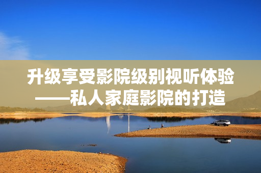 升级享受影院级别视听体验——私人家庭影院的打造