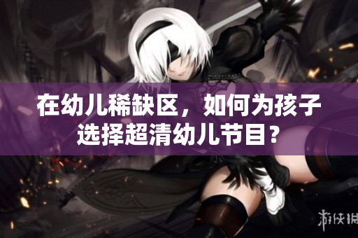 在幼儿稀缺区，如何为孩子选择超清幼儿节目？