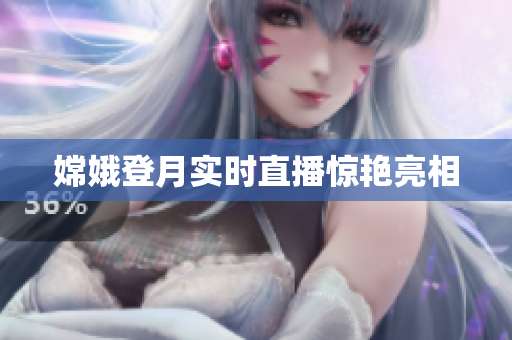 嫦娥登月实时直播惊艳亮相