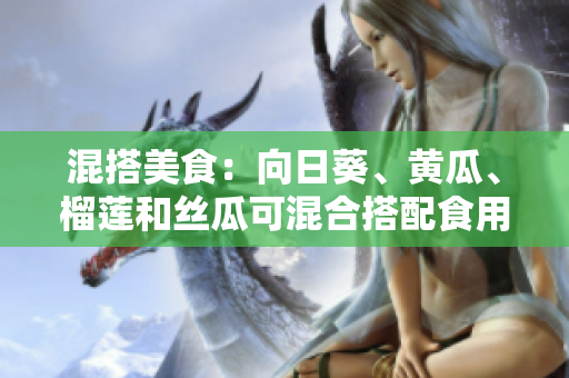 混搭美食：向日葵、黄瓜、榴莲和丝瓜可混合搭配食用吗？