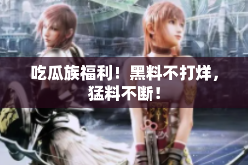 吃瓜族福利！黑料不打烊，猛料不断！