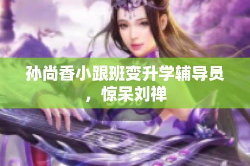 孙尚香小跟班变升学辅导员，惊呆刘禅