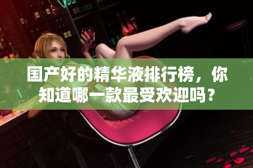 国产好的精华液排行榜，你知道哪一款最受欢迎吗？
