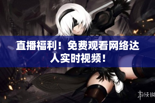 直播福利！免费观看网络达人实时视频！