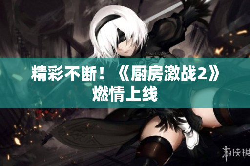 精彩不断！《厨房激战2》燃情上线