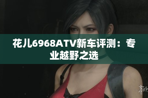 花儿6968ATV新车评测：专业越野之选